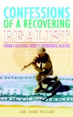 Confessions of a Recovering Realist: Toward a Neo-Liberal Theory of International Relations - Lee Ryan Miller