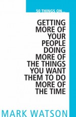 50 Things On... Getting More Of Your People Doing More Of The Things You Want Them To Do, More Of The Time - Mark W. Watson