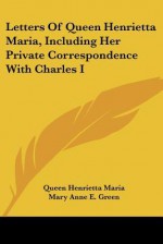 Letters of Queen Henrietta Maria, Including Her Private Correspondence with Charles I - Queen Henrietta Maria, Mary Anne E. Green