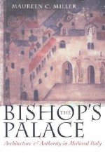 The Bishop's Palace: Architecture and Authority in Medieval Italy - Maureen C. Miller