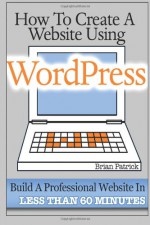 How To Create A Website Using Wordpress: The Beginner's Blueprint for Building a Professional Website in Less Than 60 Minutes - Brian Patrick