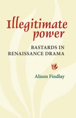 Illegitimate Power: Bastards in Renaissance Drama - Alison Findlay