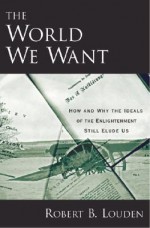 The World We Want: How and Why the Ideals of the Enlightenment Still Elude Us - Robert B. Louden