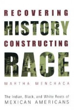 Recovering History, Constructing Race: The Indian, Black, and White Roots of Mexican Americans - Martha Menchaca