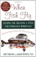 When Fish Fly: Lessons for Creating a Vital and Energized Workplace from the World Famous Pike Place Fish Market - Joseph Michelli, John Yokoyama