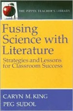 Fusing Science with Literature: Strategies and Lessons for Classroom Success (the Pippin Teacher's Library): Strategies and Lessons Fro Classroom Success - Caryn M. King, Peg Sudol