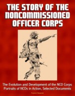 The Story of the Noncommissioned Officer Corps - The Evolution and Development of the NCO Corps, Portraits of NCOs in Action, Selected Documents - U.S. Military, Military History, Center of, U.S. Government, U.S. Army