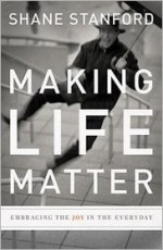 Making Life Matter: Embracing the Joy in the Everyday - Shane Stanford