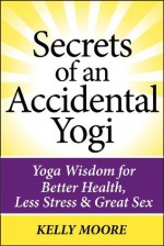 Secrets of An Accidental Yogi: Yoga Wisdom for Better Health, Less Stress & Great Sex - Kelly Moore