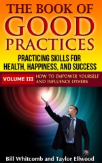 The Book of Good Practices Vol. III: How to Empower Yourself and Influence Others - Bill Whitcomb, Taylor Ellwood