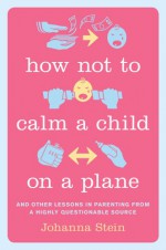 How Not to Calm a Child on a Plane: And Other Lessons in Parenting from a Highly Questionable Source - Johanna Stein