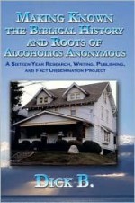 Making Known the Biblical History and Roots of Alcoholics Anonymous: A Sixteen-Year Research, Writing, Publishing, and Fact Dissemination Project, Third Edition - Dick B.