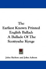 The Earliest Known Printed English Ballad: A Ballade of the Scottysshe Kynge - John Skelton, John Ashton