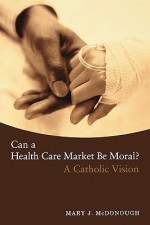 Can a Health Care Market Be Moral?: A Catholic Vision - Mary J. Mcdonough