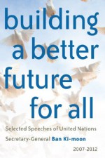 Building a better future for all: Selected speeches of United Nations Secretary-General Ban Ki-moon 2007-2012 - United Nations, Ban Ki-Moon