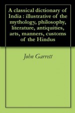 A classical dictionary of India: illustrative of the mythology, philosophy, literature, antiquities, arts, manners, customs &c. of the Hindus - John Garrett