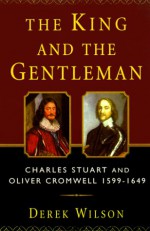 The King and the Gentleman: Charles Stuart and Oliver Cromwell, 1599-1649 - Derek Wilson