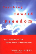 Teaching Toward Freedom: Moral Commitment and Ethical Action in the Classroom - William Ayers