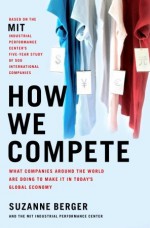 How We Compete: What Companies Around the World Are Doing to Make it in Today's Global Economy - Suzanne Berger