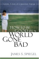 How to Be Good in a World Gone Bad: Living a Life of Christian Virtue - James S. Spiegel