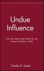 Undue Influence: How the Wall Street Elite Puts the Financial System at Risk - Charles R Geisst