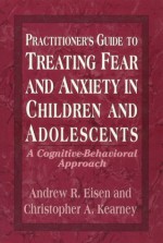 Practitioner's Guide to Treating Fear and Anxiety in Children and Adolescents: A Cognitive-Behavioral Approach - Andrew R. Eisen