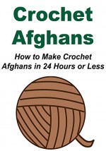 Crochet Afghans: How to Make Crochet Afghans in 24 Hours or Less: (Crochet - Crochet Designs - Crochet for Beginners - Crochet Patterns - Knitting) - Stacy Bolon