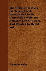 The History of Jesus of Nazara, Freely Investigated in Its Connection with the National Life of Israel, and Related in Detail - Vol. I - Theodor Keim