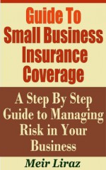 Guide to Small Business Insurance Coverage - A Step by Step Guide to Managing Risk In Your Business - Meir Liraz