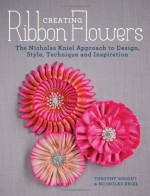 Creating Ribbon Flowers: The Nicholas Kniel Approach to Design, Style, Technique & Inspiration - Nicholas Kniel, Timothy Wright