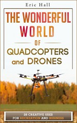 The Wonderful World of Quadcopters and Drones: 28 Creative Uses for Recreation and Business (Drone Book - Quadcopter Book - Drone Photography - Quadcopter Photography - Aerial Drone - Aerial Hobby) - Eric Hall