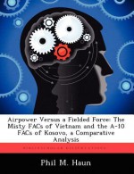 Airpower Versus a Fielded Force: The Misty Facs of Vietnam and the A-10 Facs of Kosovo, a Comparative Analysis - Phil M. Haun