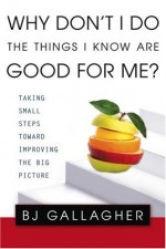 Why Don't I Do the Things I Know are Good For Me?: Taking Small Steps Toward Improving the Big Picture - B.J. Gallagher