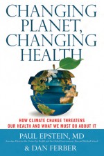 Changing Planet, Changing Health: How Climate Change Threatens Our Health and What We Must Do About It - Paul Epstein, Dan Ferber