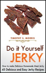 Do It Yourself Jerky: How to make Delicious Homemade Meat Jerky. 45 Delicious and Easy Jerky Recipes - Timothy S. Morris, Jerky