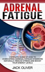 Adrenal Fatigue: Complete Guide of How to Overcoming Adrenal Fatigue Syndrome Naturally, Reduce Stress and Boost Your Energy Levels - Jack Oliver