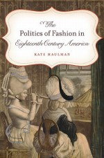 The Politics of Fashion in Eighteenth-Century America - Kate Haulman