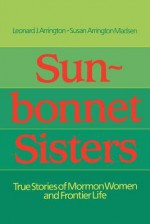 Sun-Bonnet Sisters: True Stories of Mormon Women and Frontier Life - Leonard J. Arrington, Susan Arrington Madsen