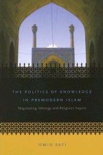 The Politics of Knowledge in Premodern Islam: Negotiating Ideology and Religious Inquiry - Omid Safi