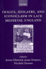 Images, Idolatry, and Iconoclasm in Late Medieval England: Textuality and the Visual Image - Jeremy Dimmick, James Simpson, Nicolette Zeeman