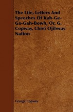 The Life, Letters and Speeches of Kah-GE-Ga-Gah-Bowh, Or, G. Copway, Chief Ojibway Nation - George Copway