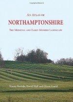 An Atlas of Northamptonshire: The Medieval and Early-Modern Landscape - Glenn Foard, David Hall, Tracey Partida