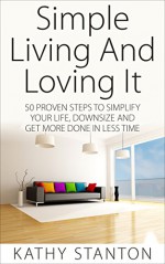 Simple Living And Loving It: 50 Proven Steps To Simplify Your Life, Downsize And Get More Done In Less Time - Kathy Stanton