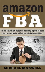 Amazon FBA: Tips and Tricks On How to Outsource and Manage Suppliers to Reduce Costs, Increase Profits and Build a Sustainable Business Model - Michael Maxwell