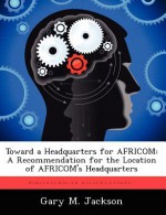 Toward a Headquarters for Africom: A Recommendation for the Location of Africom's Headquarters - Gary M. Jackson