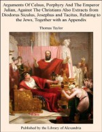 Arguments Of Celsus, Porphyry And The Emperor Julian, Against The Christians Also Extracts from Diodorus Siculus, Josephus and Tacitus, Relating to the Jews, Together with an Appendix - Thomas Taylor