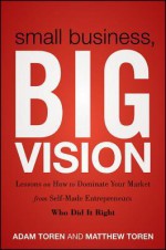 Small Business, Big Vision: Lessons on How to Dominate Your Market from Self-Made Entrepreneurs Who Did It Right - Adam Toren