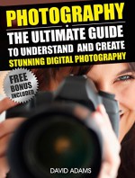 Photography For Beginners: The Ultimate Guide To Understand And Create Stunning Digital Photography (Photography, DSLR, Photography Books) - David Adams