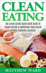 Clean Eating: The Clean Eating Quick Start Guide to Losing Weight & Improving Your Health without Counting Calories (Clean Food Diet Recipes, Healthy Cooking, ... Meal Plans, Healthy Cooking Recipes) - Matthew Ward