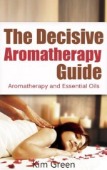 The Decisive Aromatherapy Guide: Aromatherapy and Essential Oils - Kim Green